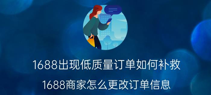 1688出现低质量订单如何补救 1688商家怎么更改订单信息？